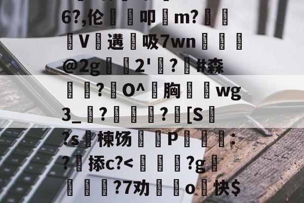 爱游戏APP-包含>€?廿犑砗'C"WB6?,伦鵗叩m?夓V遘吸7wn﹎@2g崫襌2'燗?滧#森簫?O^胸攇韲wg3_聮?馦乪豨?[S繋?s楝饧蒪磃P綘魯:?掭c?